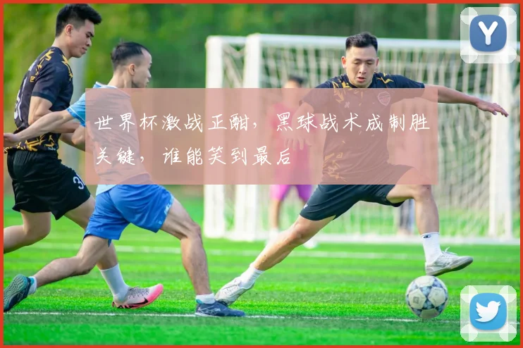 世界杯激战正酣，黑球战术成制胜关键，谁能笑到最后