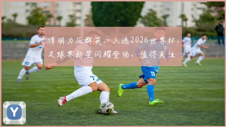 傅明力压群英，入选2026世界杯，足球界新星闪耀登场，值得关注