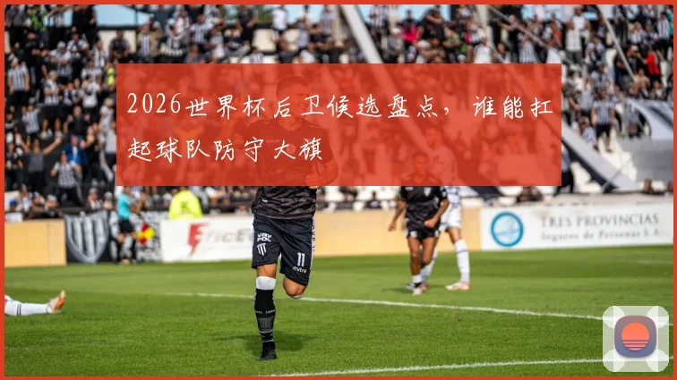 2026世界杯后卫候选盘点，谁能扛起球队防守大旗
